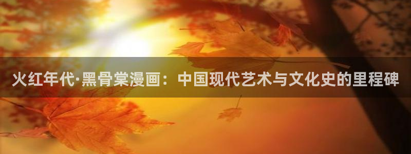 羞羞漫画免费漫画入口页面：火红年代·黑骨棠漫画：中国现代艺术与文化史的里程碑